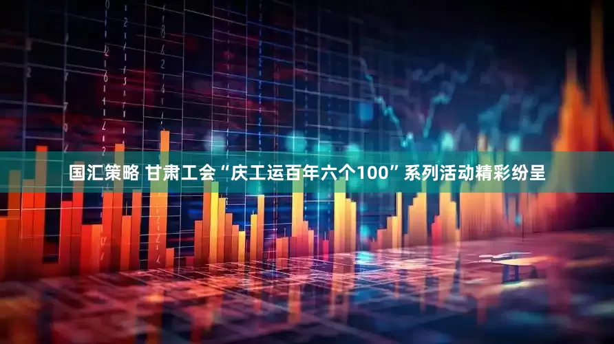 国汇策略 甘肃工会“庆工运百年六个100”系列活动精彩纷呈