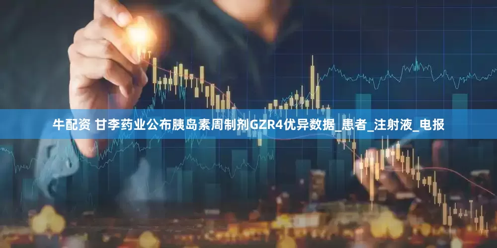 牛配资 甘李药业公布胰岛素周制剂GZR4优异数据_患者_注射液_电报