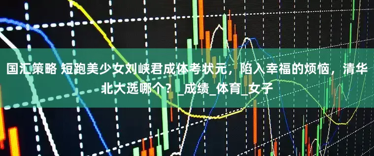 国汇策略 短跑美少女刘峡君成体考状元，陷入幸福的烦恼，清华北大选哪个？_成绩_体育_女子