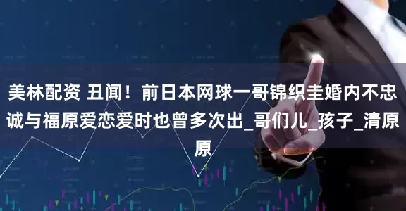 美林配资 丑闻！前日本网球一哥锦织圭婚内不忠诚与福原爱恋爱时也曾多次出_哥们儿_孩子_清原
