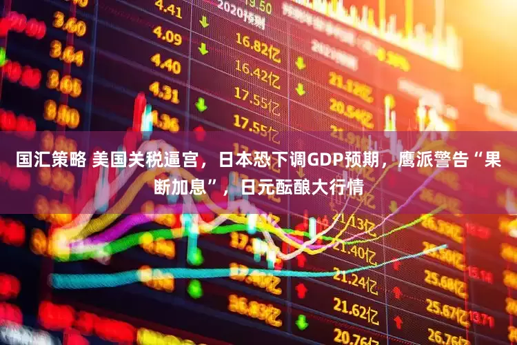 国汇策略 美国关税逼宫，日本恐下调GDP预期，鹰派警告“果断加息”，日元酝酿大行情