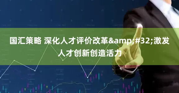 国汇策略 深化人才评价改革&#32;激发人才创新创造活力