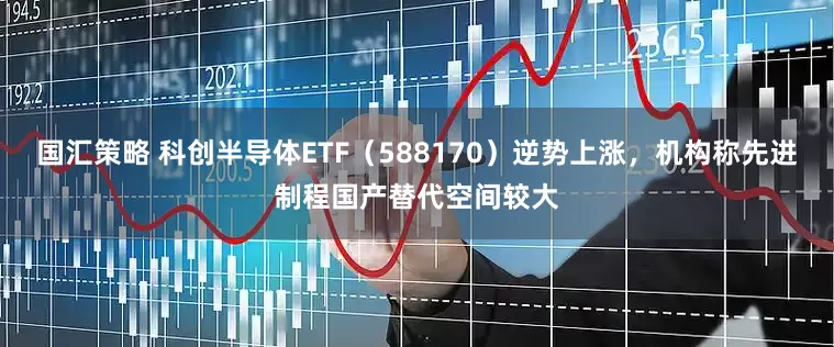 国汇策略 科创半导体ETF（588170）逆势上涨，机构称先进制程国产替代空间较大