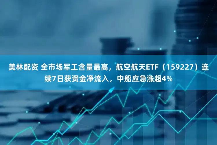 美林配资 全市场军工含量最高，航空航天ETF（159227）连续7日获资金净流入，中船应急涨超4%