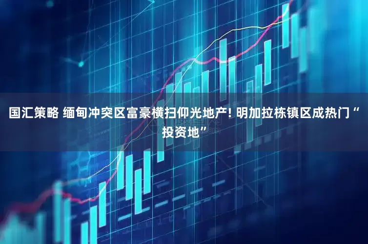 国汇策略 缅甸冲突区富豪横扫仰光地产! 明加拉栋镇区成热门“投资地”
