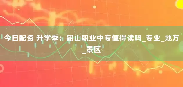 今日配资 升学季：韶山职业中专值得读吗_专业_地方_景区