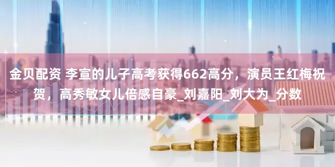 金贝配资 李宣的儿子高考获得662高分，演员王红梅祝贺，高秀敏女儿倍感自豪_刘嘉阳_刘大为_分数