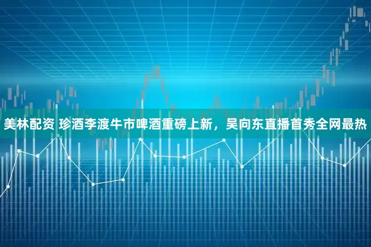 美林配资 珍酒李渡牛市啤酒重磅上新，吴向东直播首秀全网最热