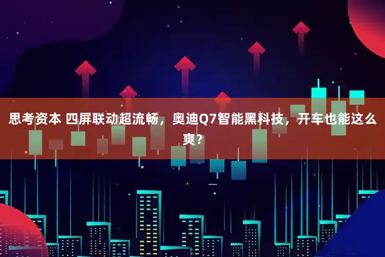 思考资本 四屏联动超流畅，奥迪Q7智能黑科技，开车也能这么爽？