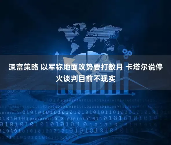 深富策略 以军称地面攻势要打数月 卡塔尔说停火谈判目前不现实