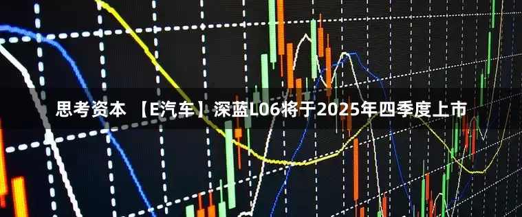 思考资本 【E汽车】深蓝L06将于2025年四季度上市