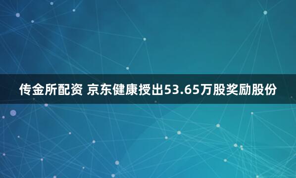 传金所配资 京东健康授出53.65万股奖励股份