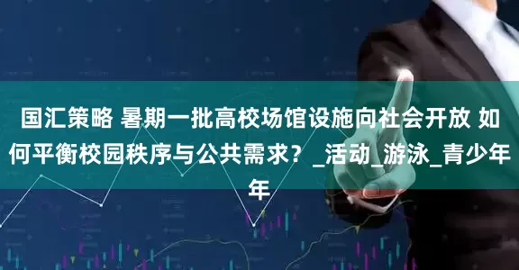 国汇策略 暑期一批高校场馆设施向社会开放 如何平衡校园秩序与公共需求？_活动_游泳_青少年