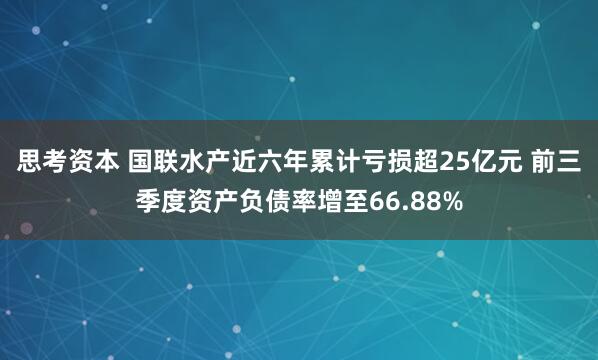 思考资本 国联水产近六年累计亏损超25亿元 前三季度资产负债率增至66.88%