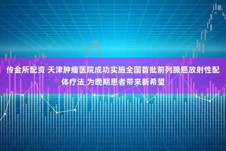 传金所配资 天津肿瘤医院成功实施全国首批前列腺癌放射性配体疗法 为晚期患者带来新希望