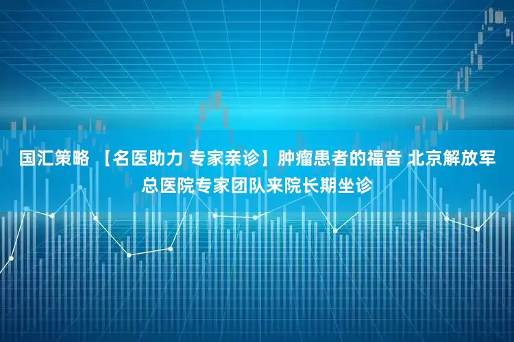 国汇策略 【名医助力 专家亲诊】肿瘤患者的福音 北京解放军总医院专家团队来院长期坐诊