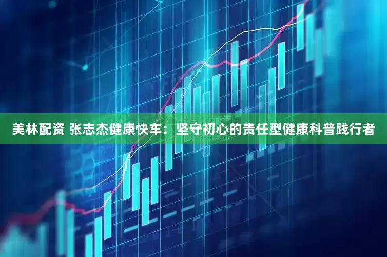 美林配资 张志杰健康快车：坚守初心的责任型健康科普践行者