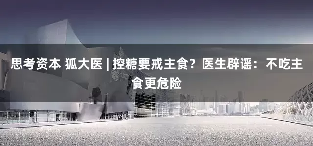 思考资本 狐大医 | 控糖要戒主食？医生辟谣：不吃主食更危险