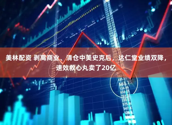 美林配资 剥离商业、清仓中美史克后，达仁堂业绩双降，速效救心丸卖了20亿