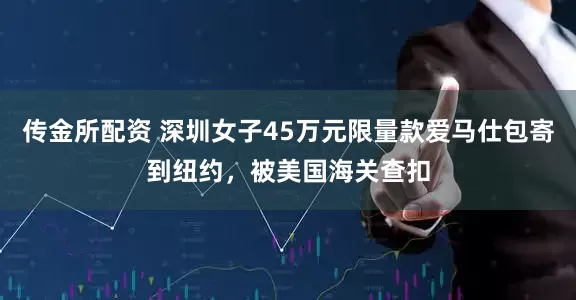 传金所配资 深圳女子45万元限量款爱马仕包寄到纽约，被美国海关查扣